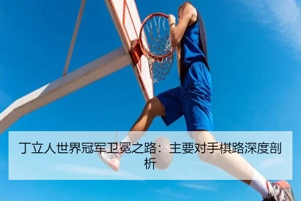 丁立人世界冠军卫冕之路：主要对手棋路深度剖析